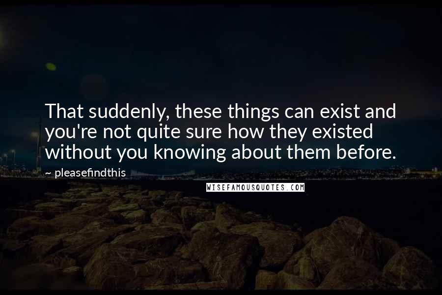 Pleasefindthis Quotes: That suddenly, these things can exist and you're not quite sure how they existed without you knowing about them before.