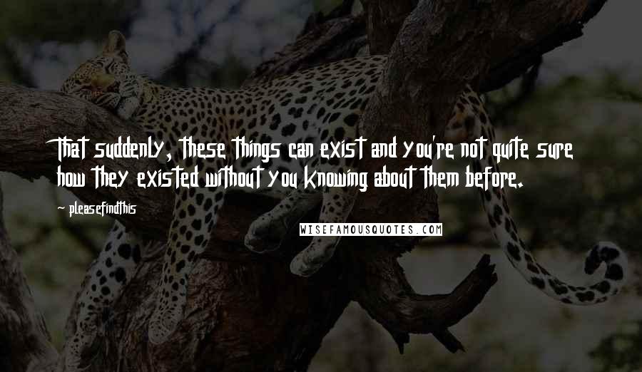 Pleasefindthis Quotes: That suddenly, these things can exist and you're not quite sure how they existed without you knowing about them before.