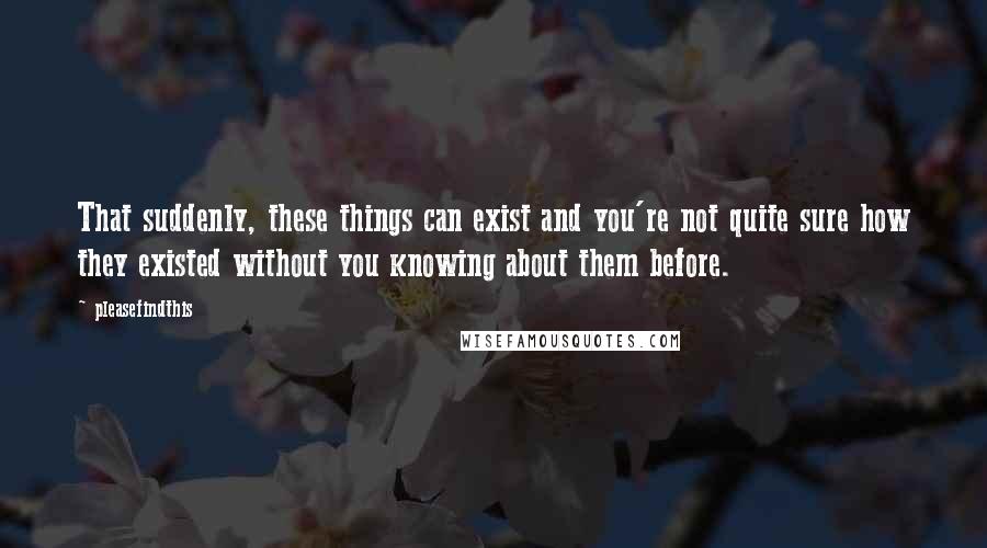 Pleasefindthis Quotes: That suddenly, these things can exist and you're not quite sure how they existed without you knowing about them before.