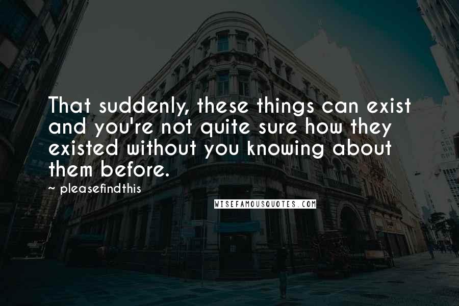 Pleasefindthis Quotes: That suddenly, these things can exist and you're not quite sure how they existed without you knowing about them before.