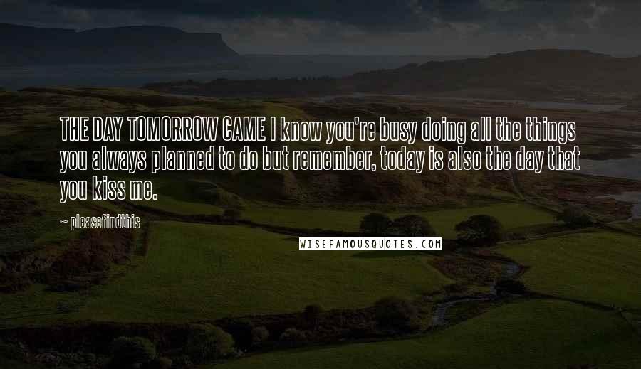 Pleasefindthis Quotes: THE DAY TOMORROW CAME I know you're busy doing all the things you always planned to do but remember, today is also the day that you kiss me.