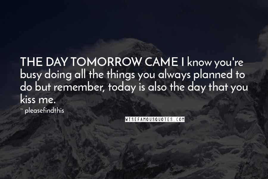Pleasefindthis Quotes: THE DAY TOMORROW CAME I know you're busy doing all the things you always planned to do but remember, today is also the day that you kiss me.