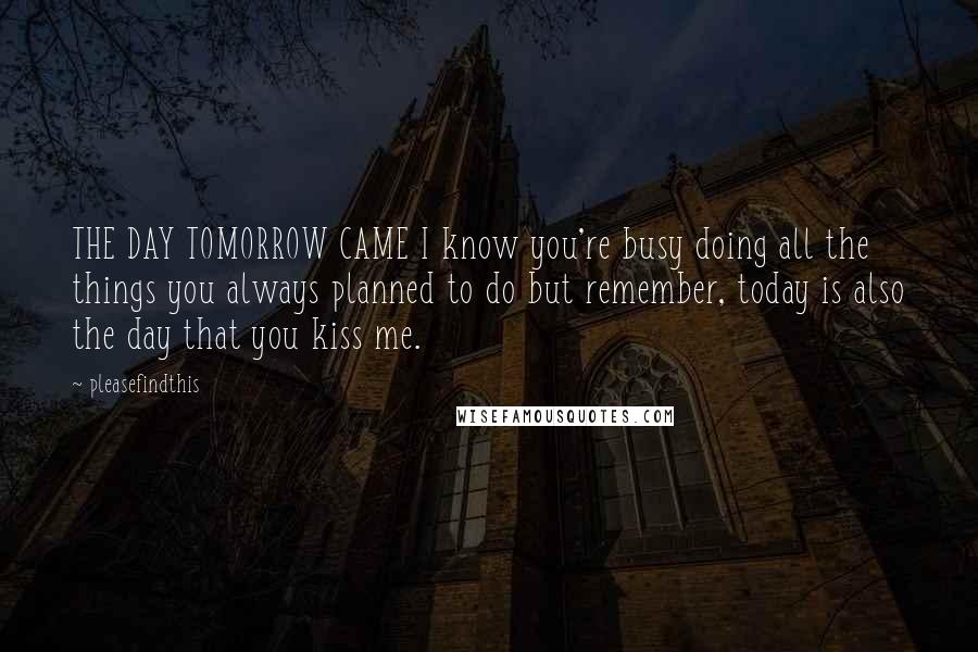 Pleasefindthis Quotes: THE DAY TOMORROW CAME I know you're busy doing all the things you always planned to do but remember, today is also the day that you kiss me.
