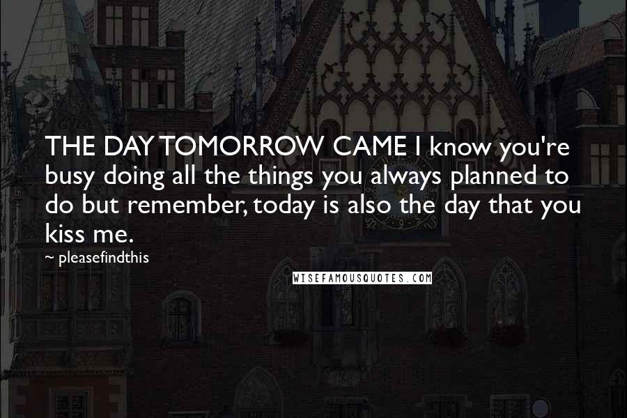 Pleasefindthis Quotes: THE DAY TOMORROW CAME I know you're busy doing all the things you always planned to do but remember, today is also the day that you kiss me.