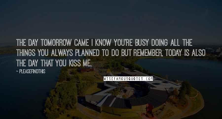 Pleasefindthis Quotes: THE DAY TOMORROW CAME I know you're busy doing all the things you always planned to do but remember, today is also the day that you kiss me.