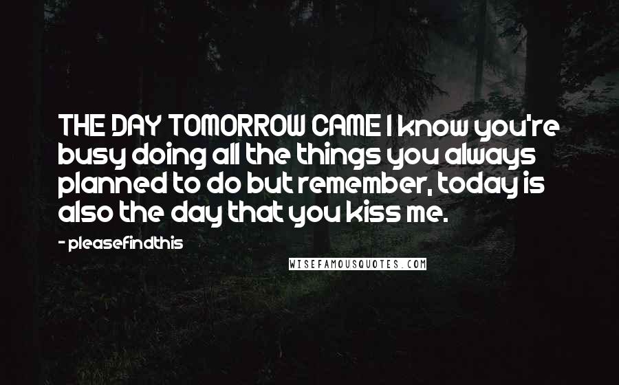 Pleasefindthis Quotes: THE DAY TOMORROW CAME I know you're busy doing all the things you always planned to do but remember, today is also the day that you kiss me.