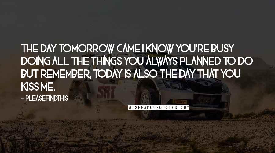 Pleasefindthis Quotes: THE DAY TOMORROW CAME I know you're busy doing all the things you always planned to do but remember, today is also the day that you kiss me.