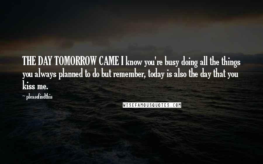 Pleasefindthis Quotes: THE DAY TOMORROW CAME I know you're busy doing all the things you always planned to do but remember, today is also the day that you kiss me.