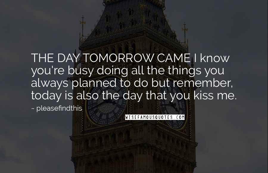 Pleasefindthis Quotes: THE DAY TOMORROW CAME I know you're busy doing all the things you always planned to do but remember, today is also the day that you kiss me.
