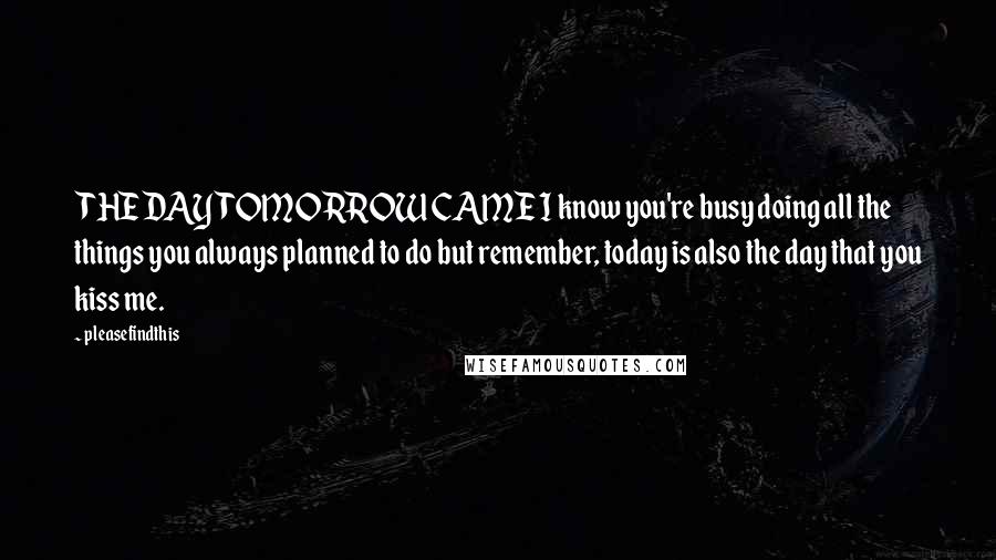 Pleasefindthis Quotes: THE DAY TOMORROW CAME I know you're busy doing all the things you always planned to do but remember, today is also the day that you kiss me.
