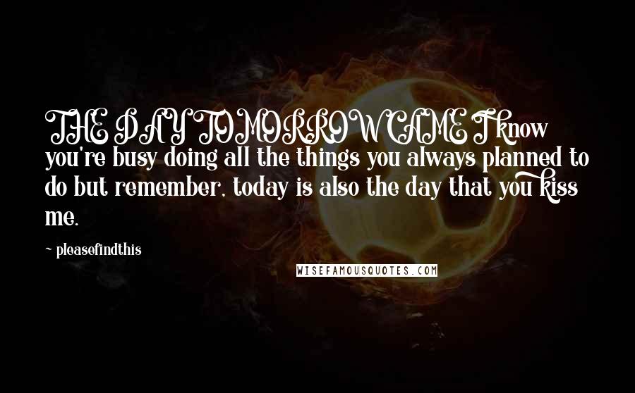 Pleasefindthis Quotes: THE DAY TOMORROW CAME I know you're busy doing all the things you always planned to do but remember, today is also the day that you kiss me.