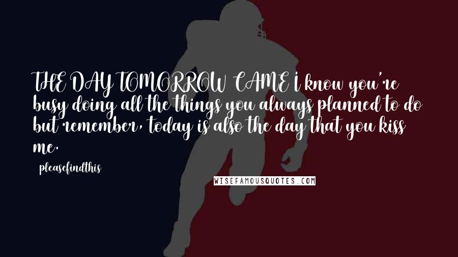 Pleasefindthis Quotes: THE DAY TOMORROW CAME I know you're busy doing all the things you always planned to do but remember, today is also the day that you kiss me.
