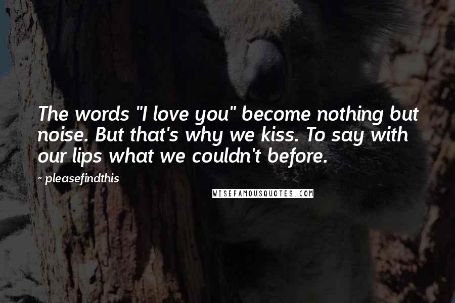 Pleasefindthis Quotes: The words "I love you" become nothing but noise. But that's why we kiss. To say with our lips what we couldn't before.
