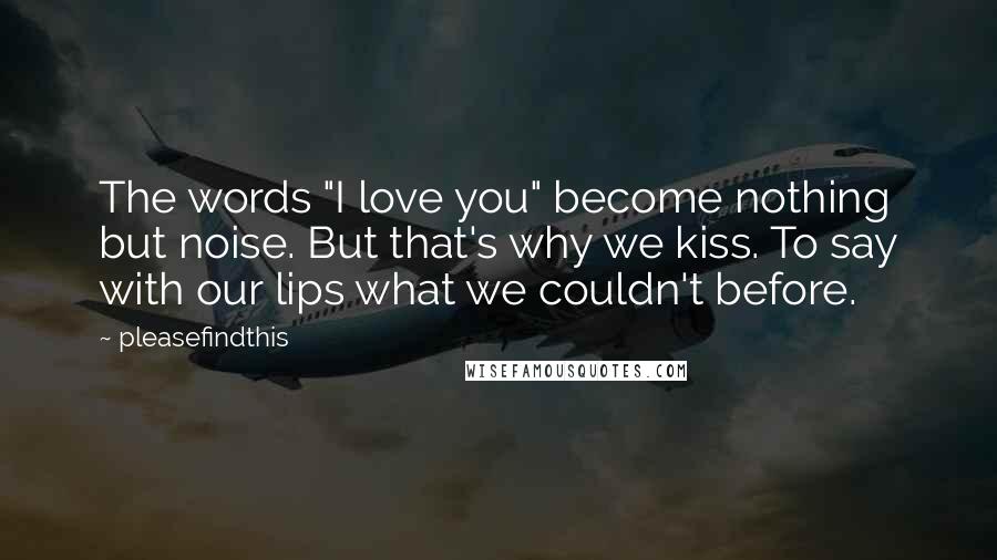 Pleasefindthis Quotes: The words "I love you" become nothing but noise. But that's why we kiss. To say with our lips what we couldn't before.