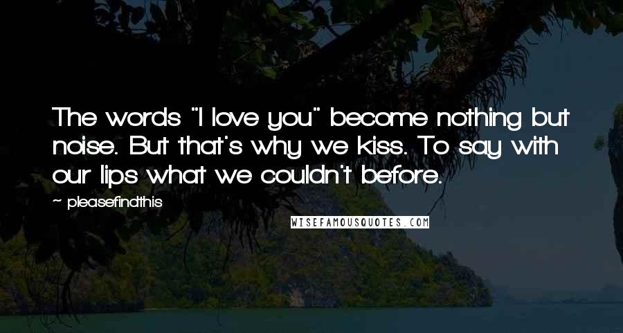 Pleasefindthis Quotes: The words "I love you" become nothing but noise. But that's why we kiss. To say with our lips what we couldn't before.