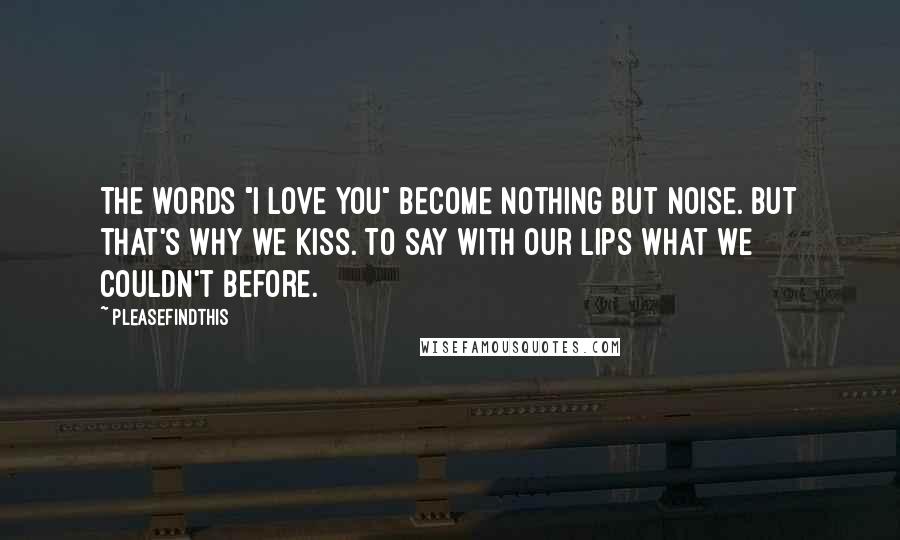 Pleasefindthis Quotes: The words "I love you" become nothing but noise. But that's why we kiss. To say with our lips what we couldn't before.