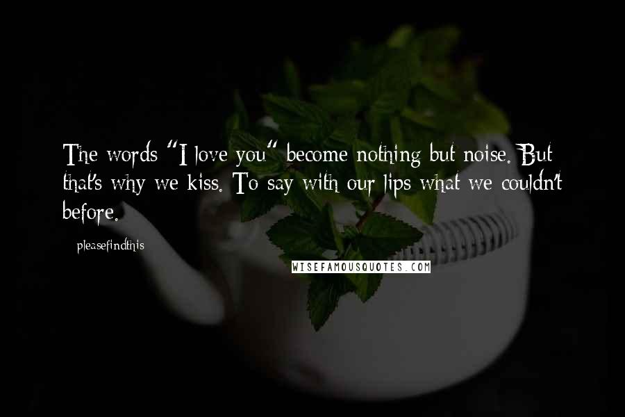 Pleasefindthis Quotes: The words "I love you" become nothing but noise. But that's why we kiss. To say with our lips what we couldn't before.