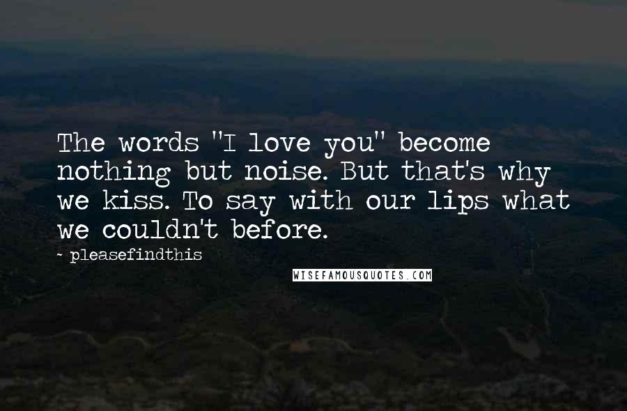 Pleasefindthis Quotes: The words "I love you" become nothing but noise. But that's why we kiss. To say with our lips what we couldn't before.