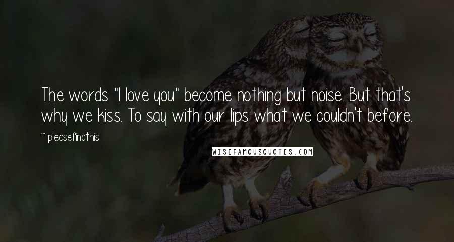 Pleasefindthis Quotes: The words "I love you" become nothing but noise. But that's why we kiss. To say with our lips what we couldn't before.