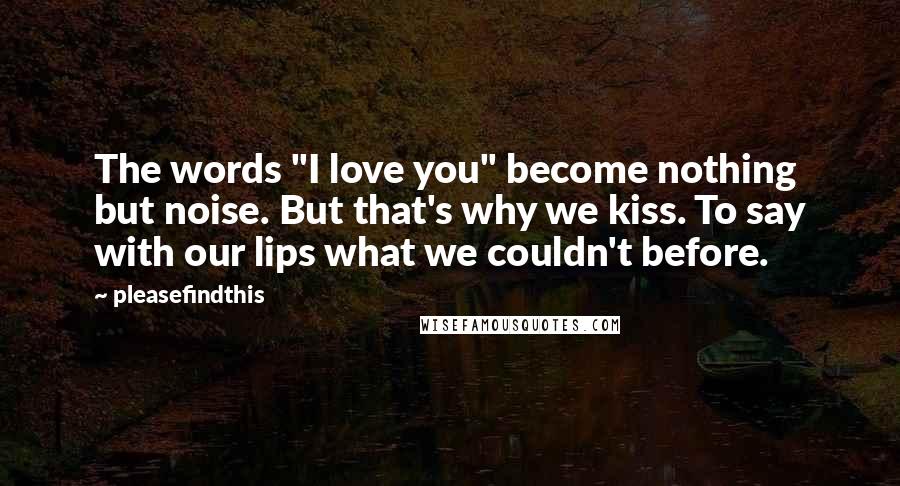 Pleasefindthis Quotes: The words "I love you" become nothing but noise. But that's why we kiss. To say with our lips what we couldn't before.