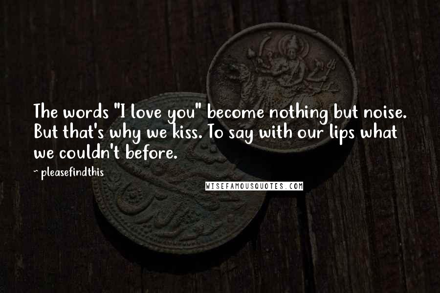 Pleasefindthis Quotes: The words "I love you" become nothing but noise. But that's why we kiss. To say with our lips what we couldn't before.