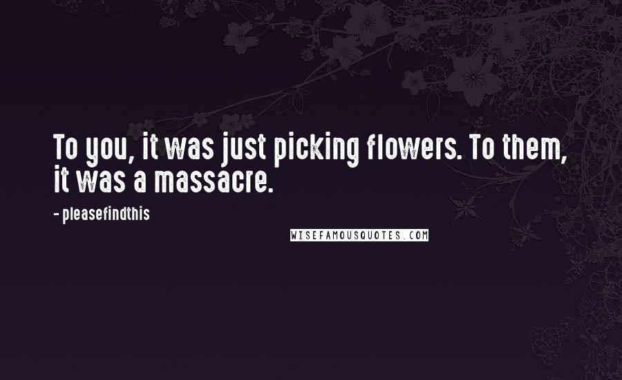 Pleasefindthis Quotes: To you, it was just picking flowers. To them, it was a massacre.