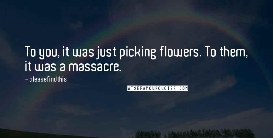 Pleasefindthis Quotes: To you, it was just picking flowers. To them, it was a massacre.