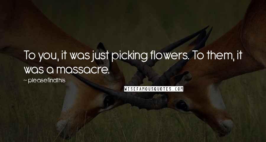 Pleasefindthis Quotes: To you, it was just picking flowers. To them, it was a massacre.