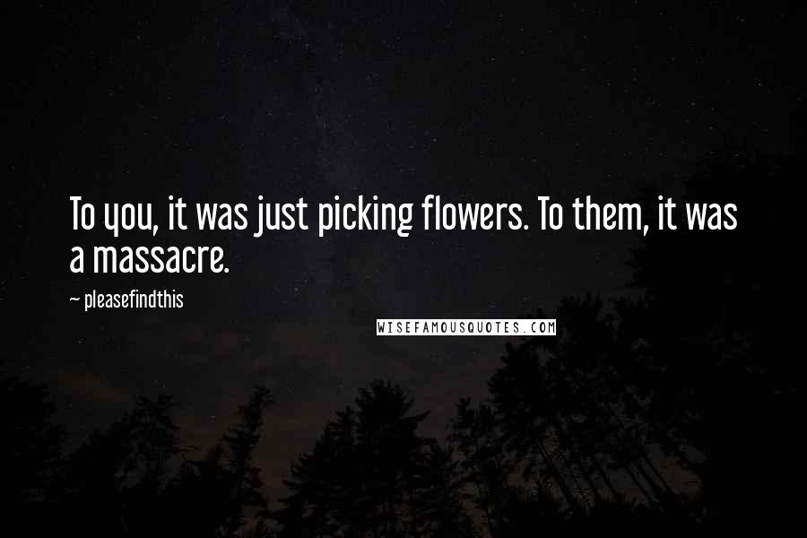 Pleasefindthis Quotes: To you, it was just picking flowers. To them, it was a massacre.