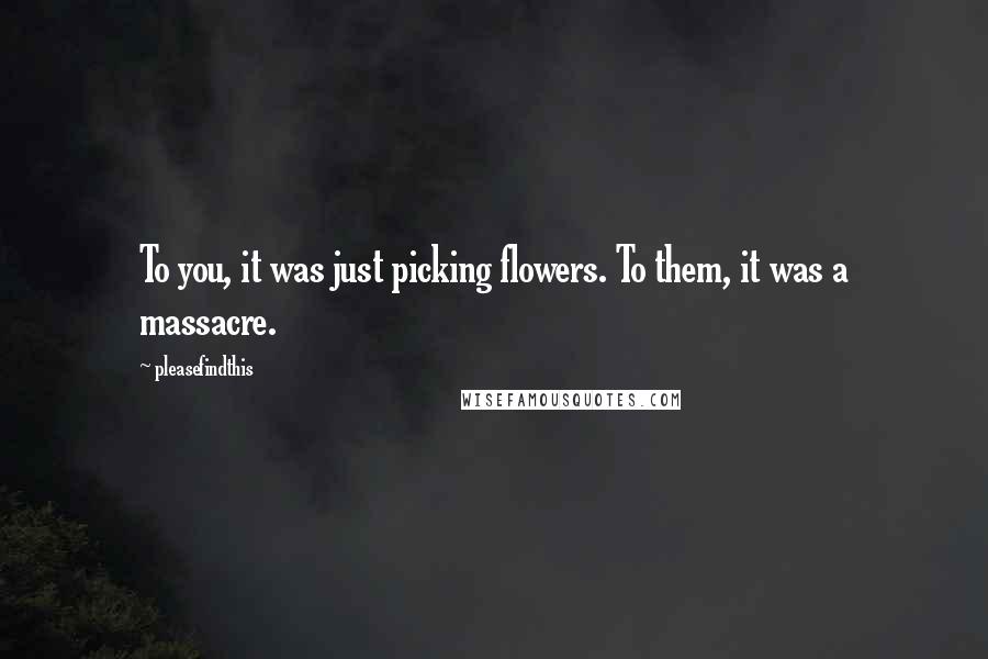 Pleasefindthis Quotes: To you, it was just picking flowers. To them, it was a massacre.