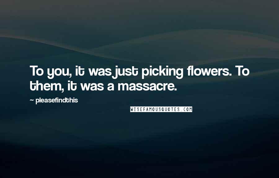Pleasefindthis Quotes: To you, it was just picking flowers. To them, it was a massacre.