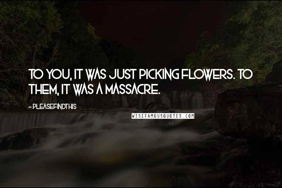 Pleasefindthis Quotes: To you, it was just picking flowers. To them, it was a massacre.