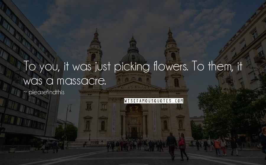 Pleasefindthis Quotes: To you, it was just picking flowers. To them, it was a massacre.