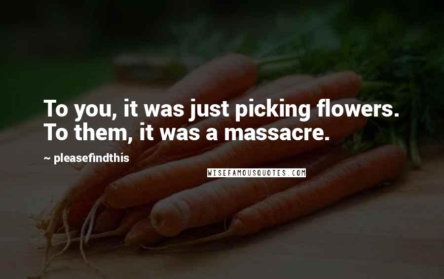 Pleasefindthis Quotes: To you, it was just picking flowers. To them, it was a massacre.