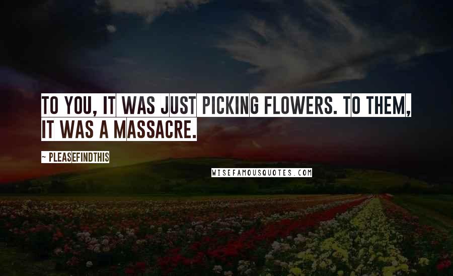 Pleasefindthis Quotes: To you, it was just picking flowers. To them, it was a massacre.