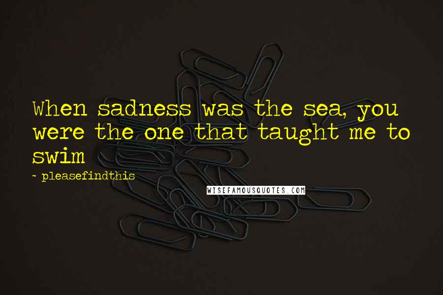 Pleasefindthis Quotes: When sadness was the sea, you were the one that taught me to swim