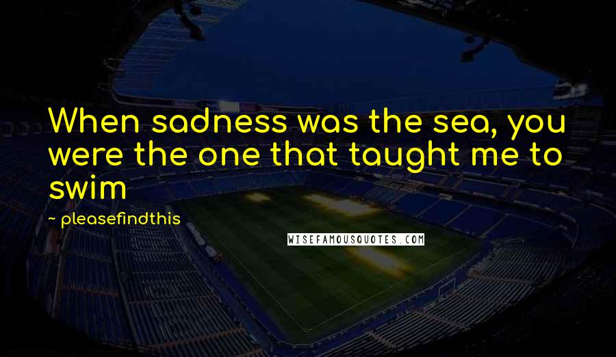 Pleasefindthis Quotes: When sadness was the sea, you were the one that taught me to swim