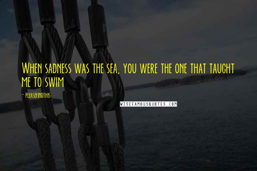 Pleasefindthis Quotes: When sadness was the sea, you were the one that taught me to swim