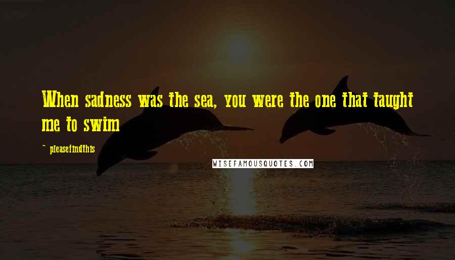 Pleasefindthis Quotes: When sadness was the sea, you were the one that taught me to swim
