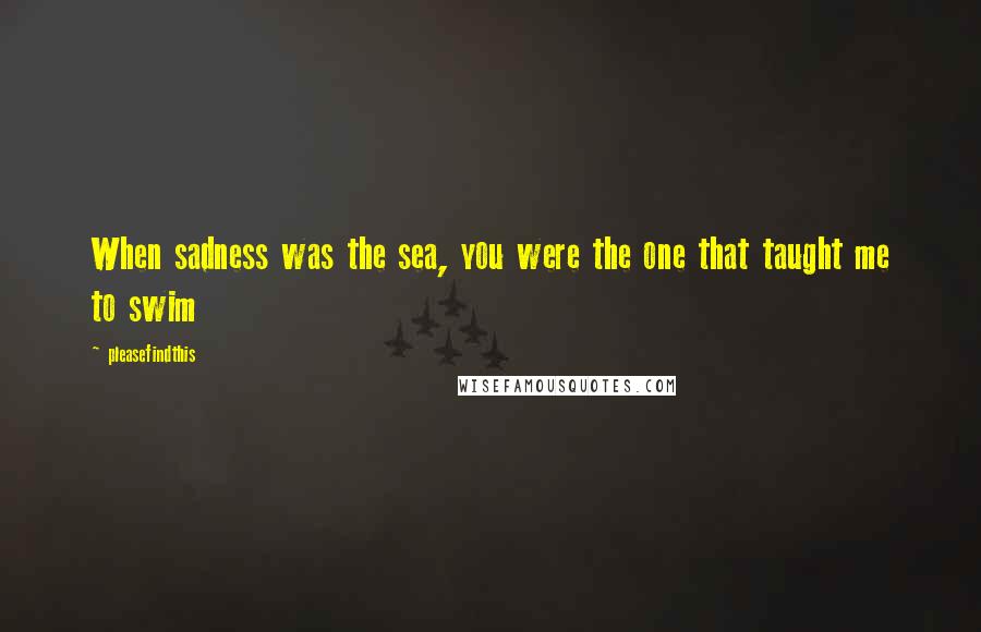 Pleasefindthis Quotes: When sadness was the sea, you were the one that taught me to swim