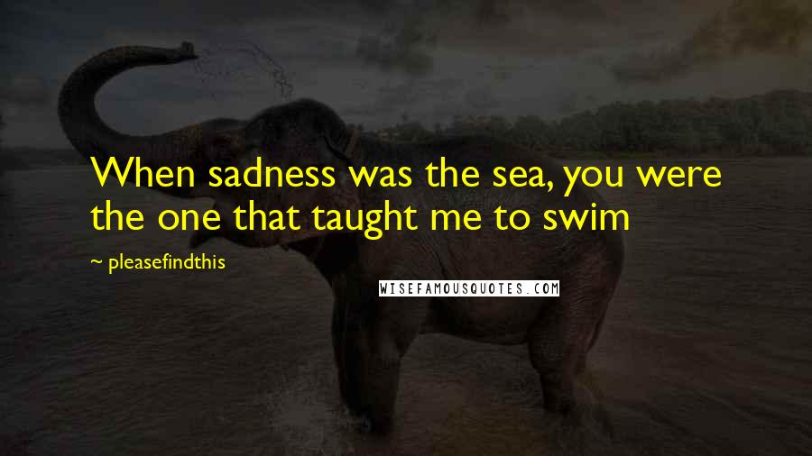 Pleasefindthis Quotes: When sadness was the sea, you were the one that taught me to swim