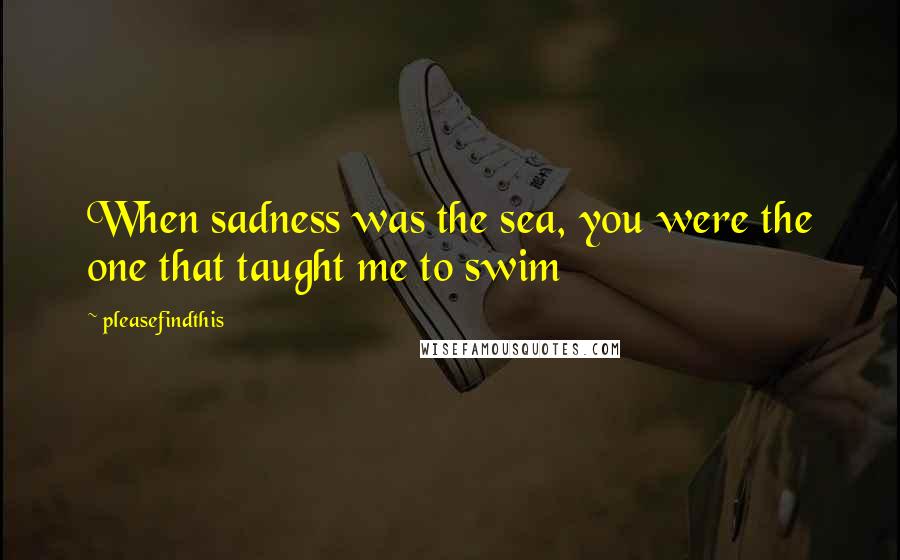 Pleasefindthis Quotes: When sadness was the sea, you were the one that taught me to swim