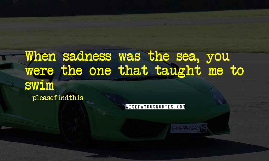 Pleasefindthis Quotes: When sadness was the sea, you were the one that taught me to swim