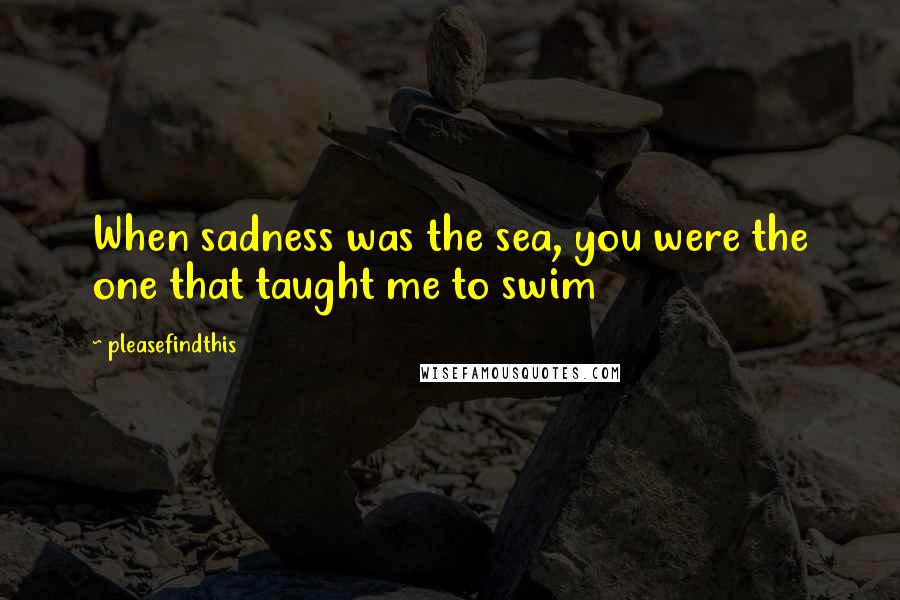 Pleasefindthis Quotes: When sadness was the sea, you were the one that taught me to swim