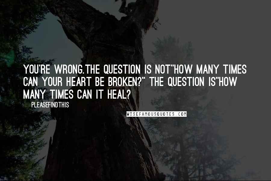 Pleasefindthis Quotes: You're wrong.The question is not"How many times can your heart be broken?" The question is"How many times can it heal?