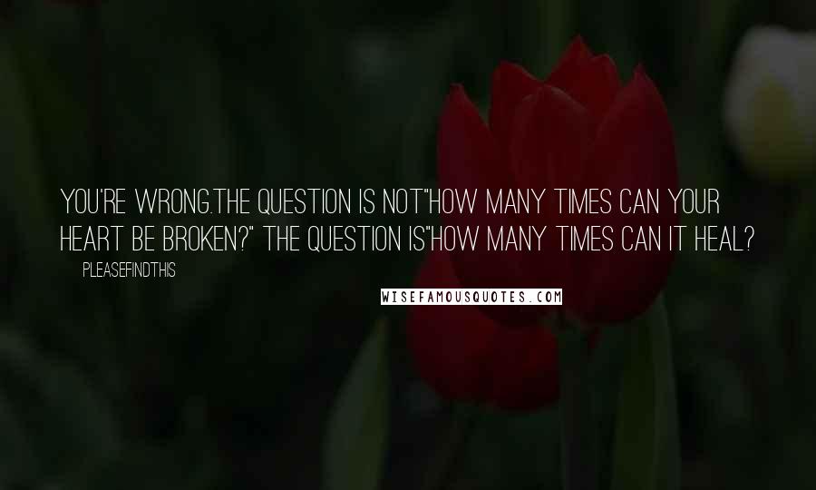 Pleasefindthis Quotes: You're wrong.The question is not"How many times can your heart be broken?" The question is"How many times can it heal?