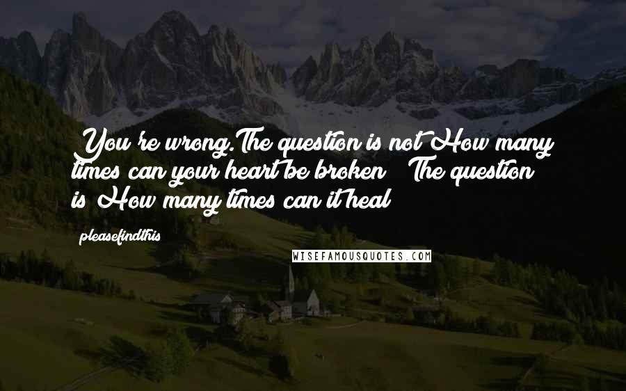 Pleasefindthis Quotes: You're wrong.The question is not"How many times can your heart be broken?" The question is"How many times can it heal?