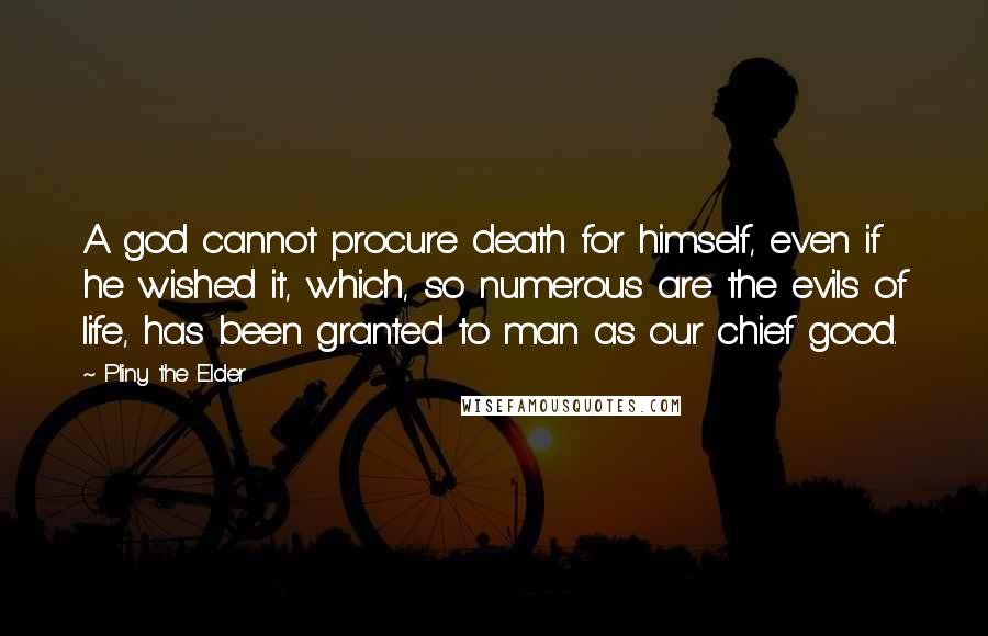 Pliny The Elder Quotes: A god cannot procure death for himself, even if he wished it, which, so numerous are the evils of life, has been granted to man as our chief good.