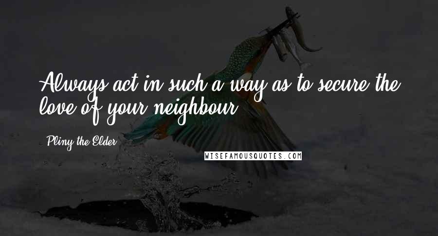 Pliny The Elder Quotes: Always act in such a way as to secure the love of your neighbour.