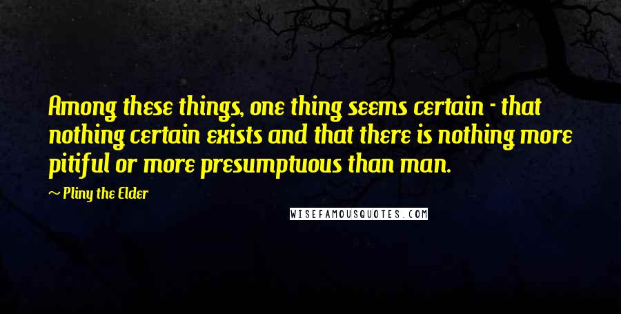 Pliny The Elder Quotes: Among these things, one thing seems certain - that nothing certain exists and that there is nothing more pitiful or more presumptuous than man.